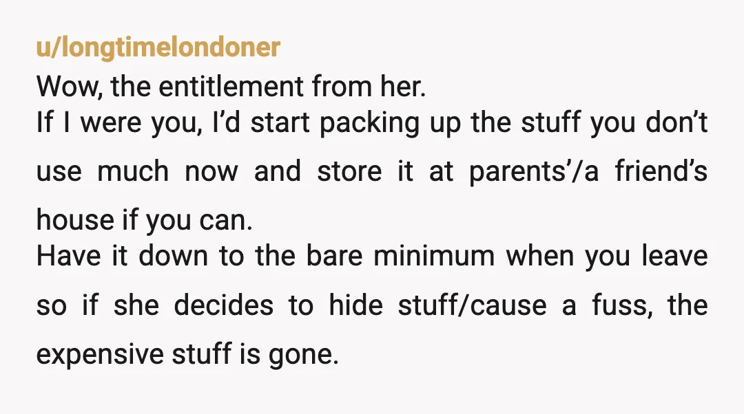 u/longtimelondoner Wow, the entitlement from her. If I were you, I’d start packing up the stuff you don’t use much now and store it at parents’/a friend’s house if you...