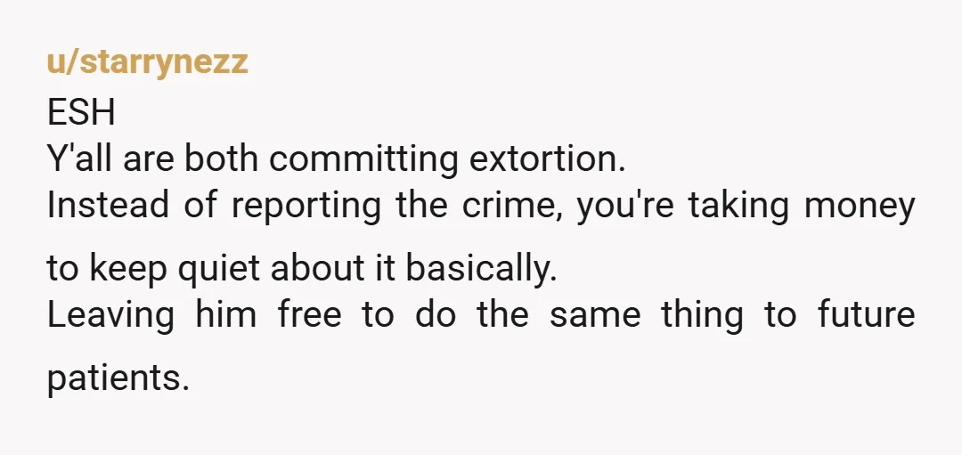 u/starrynezz ESH Y'all are both committing extortion. Instead of reporting the crime, you're taking money to keep quiet about it basically. Leaving him free to do the same thing to...