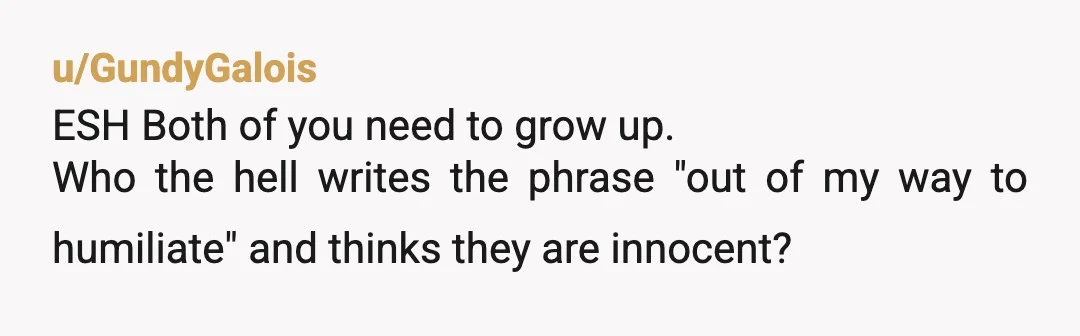 u/GundyGalois
ESH Both of you need to grow up.
Who the hell writes the phrase "out of my way to humiliate" and thinks they are innocent?