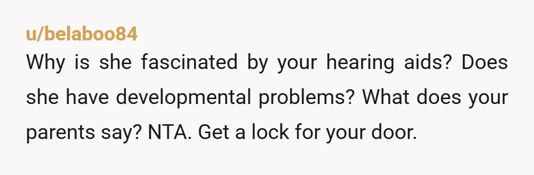 u/belaboo84
Why is she fascinated by your hearing aids? Does she have developmental problems? What does your parents say? NTA. Get a lock for your door.