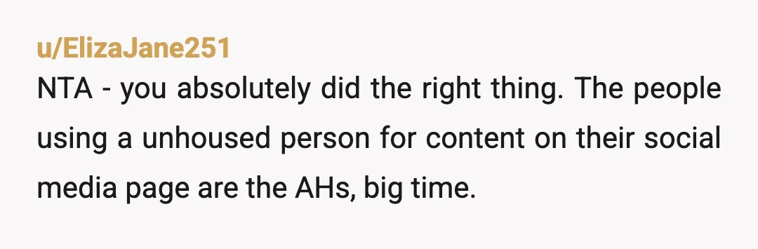 u/ElizaJane251
NTA - you absolutely did the right thing. The people using a unhoused person for content on their social media page are the AHs, big time.