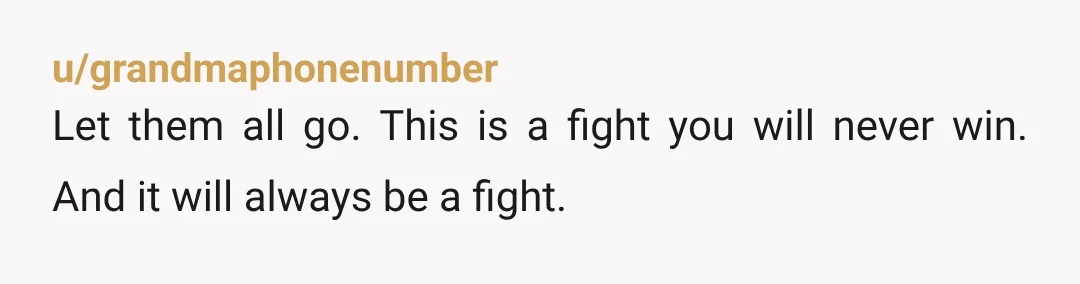 u/grandmaphonenumber Let them all go. This is a fight you will never win. And it will always be a fight.