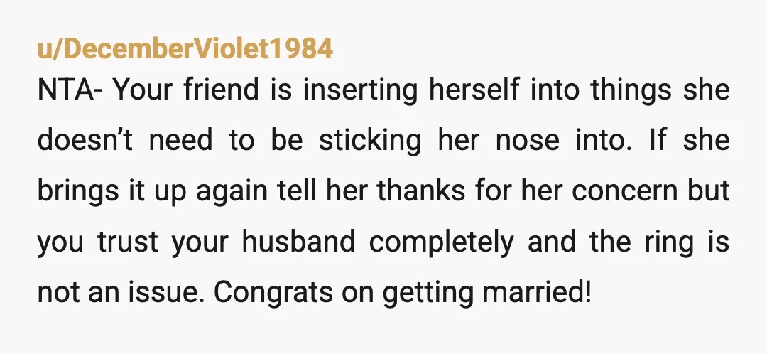 u/Thatrebornincognito You are NTA. First she belittled his sensibilities by insisting that he should wear the ring despite how uncomfortable that would make him. Then she said, or insinuated, that...