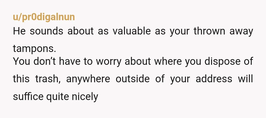 u/pr0digalnun He sounds about as valuable as your thrown away tampons. You don’t have to worry about where you dispose of this trash, anywhere outside of your address will suffice...