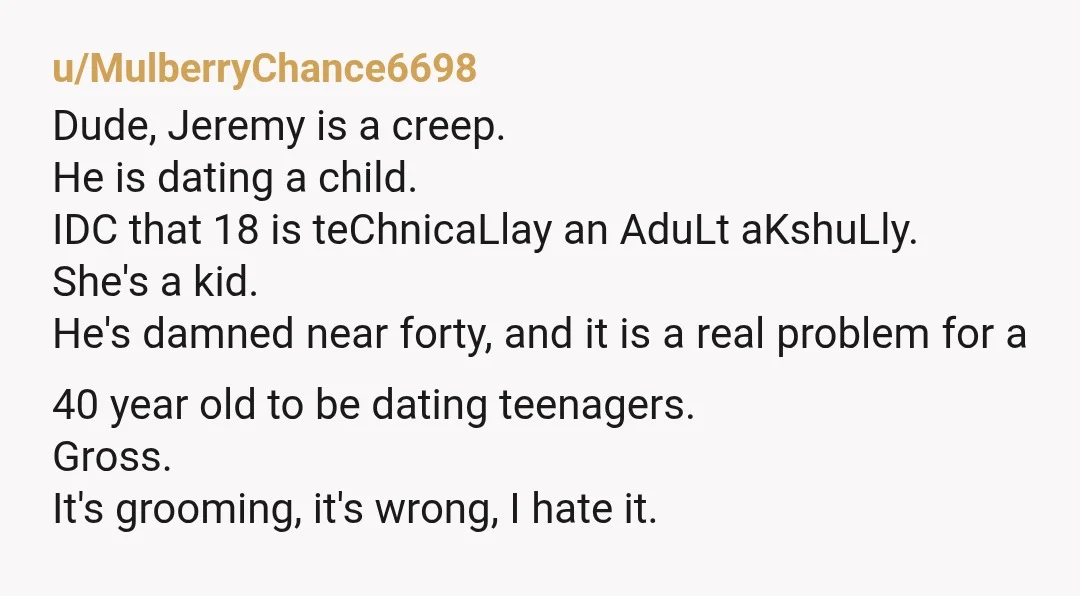 u/Various_Home_4987 I’m 32. If one of my buddies, brought around a girl the age of a college freshman, I’d be extremely uncomfortable and distance myself from said friend. Probably didn’t...