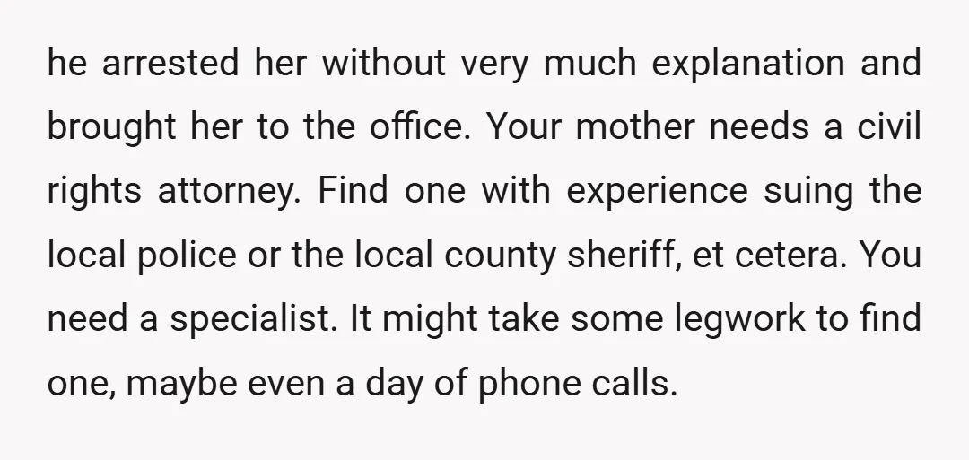 It's a hassle but that's what it's going to take to get your mom justice. And for heaven's sake, back up any videos of the arrest. Put 'em in Dropbox...