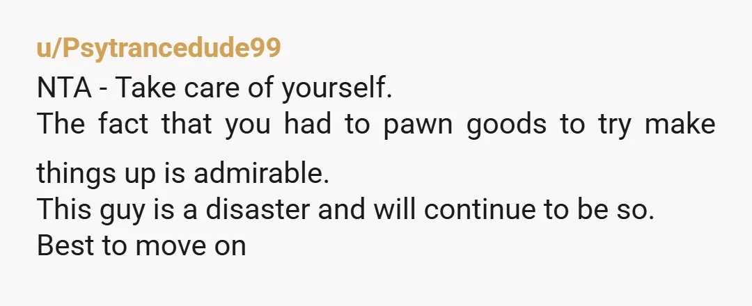 u/Psytrancedude99 NTA - Take care of yourself. The fact that you had to pawn goods to try make things up is admirable. This guy is a disaster and will continue...