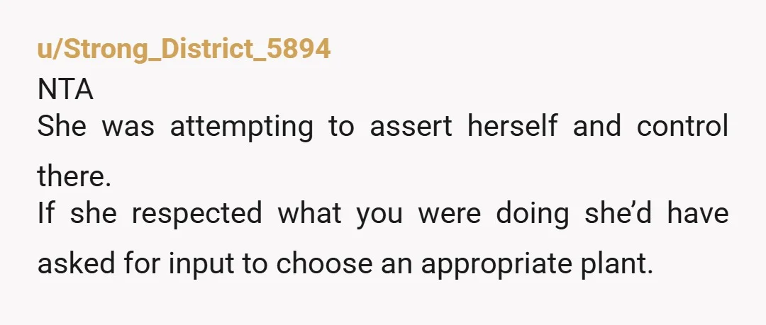 u/Strong_District_5894
NTA
She was attempting to assert herself and control there.
If she respected what you were doing she’d have asked for input to choose an appropriate plant.