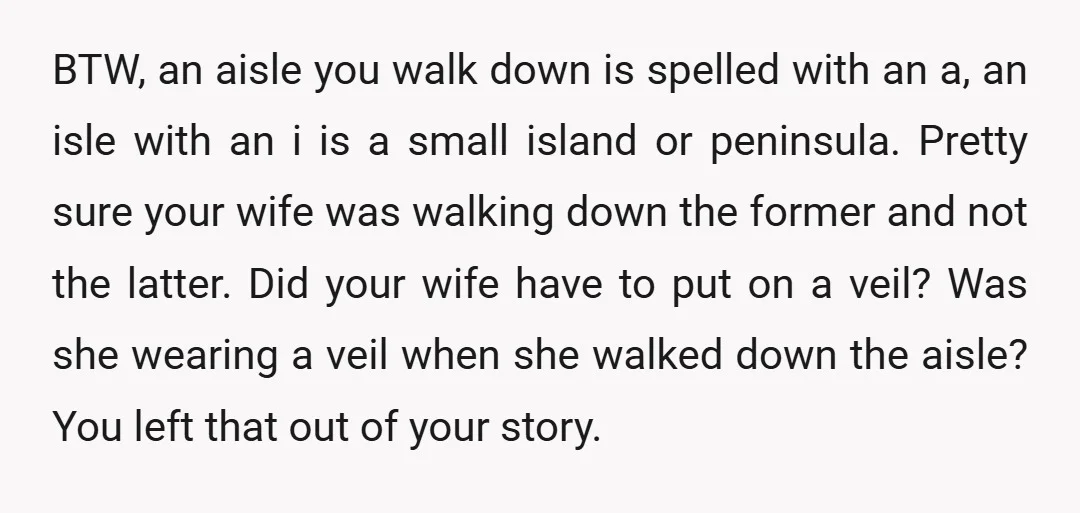 u/Usual-Archer-916 This story makes no sense. In a protestant church, anyway, no one gives a flip if a bride is wearing a veil. I know that Catholics wear head coverings...
