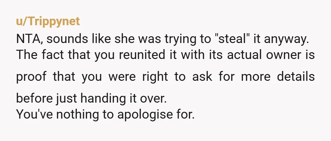 u/Trippynet NTA, sounds like she was trying to "steal" it anyway. The fact that you reunited it with its actual owner is proof that you were right to ask for...