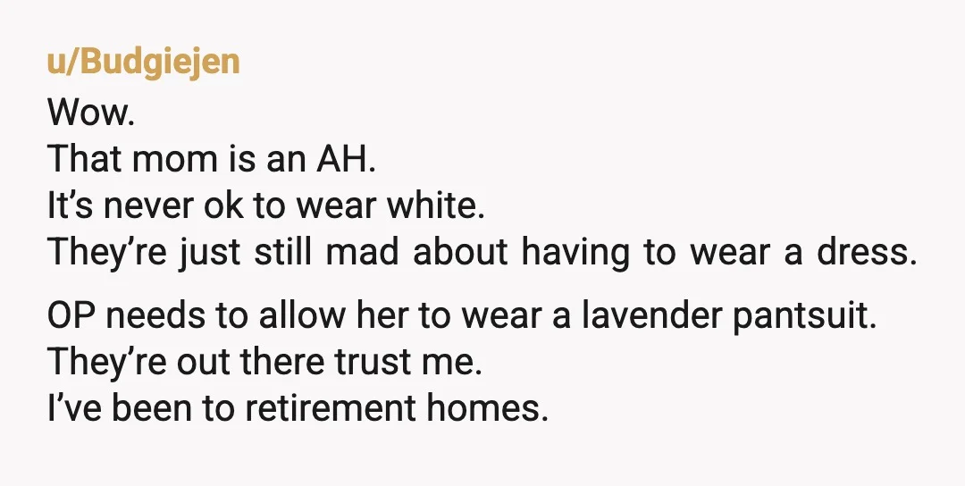 u/Budgiejen Wow. That mom is an AH. It’s never ok to wear white. They’re just still mad about having to wear a dress. OP needs to allow her to wear...