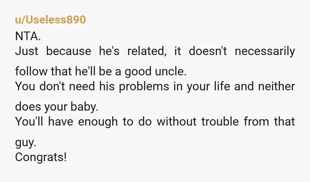 u/Useless890 NTA. Just because he's related, it doesn't necessarily follow that he'll be a good uncle. You don't need his problems in your life and neither does your baby. You'll...