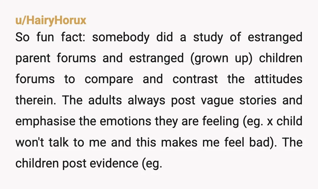 u/HairyHorux So fun fact: somebody did a study of estranged parent forums and estranged (grown up) children forums to compare and contrast the attitudes therein. The adults always post vague...