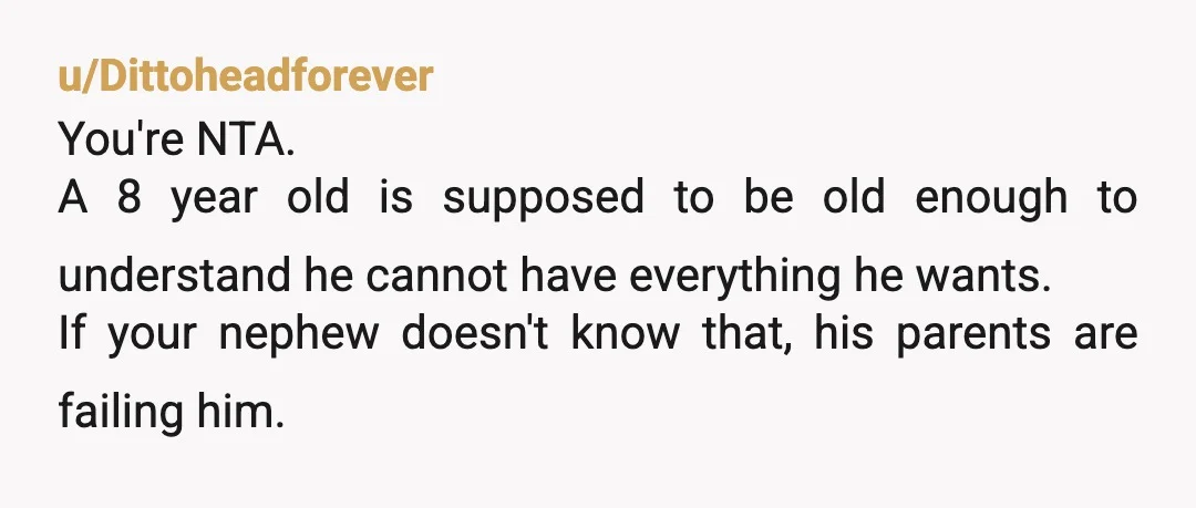 u/Dittoheadforever You're NTA. A 8 year old is supposed to be old enough to understand he cannot have everything he wants. If your nephew doesn't know that, his parents are...