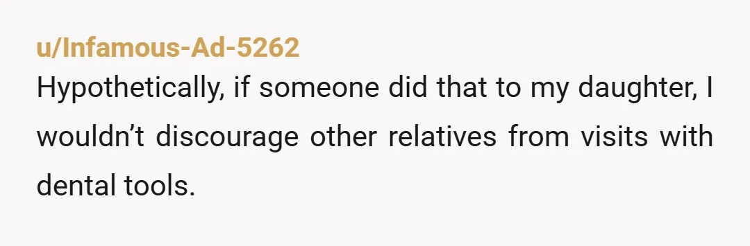 u/Infamous-Ad-5262
Hypothetically, if someone did that to my daughter, I wouldn’t discourage other relatives from visits with dental tools.