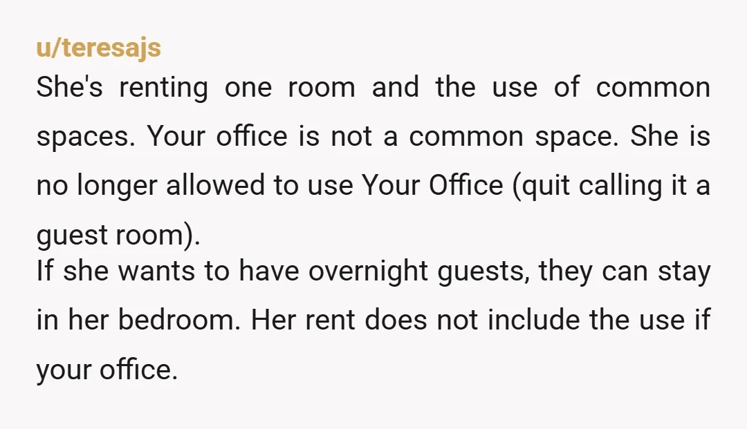 u/teresajs She's renting one room and the use of common spaces. Your office is not a common space. She is no longer allowed to use Your Office (quit calling it...