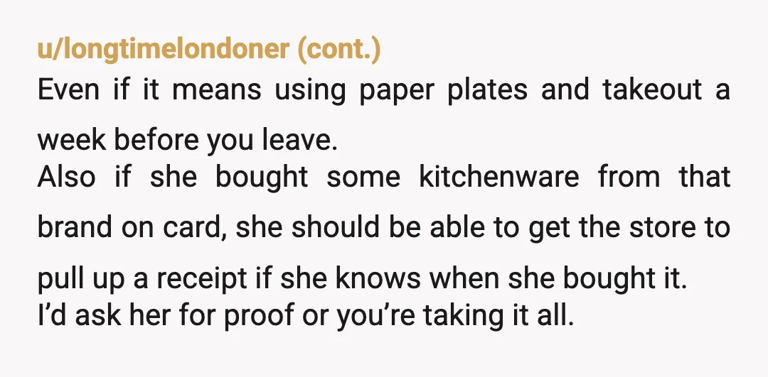 u/aeroducks You should start packing rarely used items now cause it sounds like she already has her eyes on your stuff. CB seems to think you two are getting divorced....