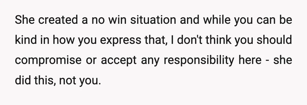 She created a no win situation and while you can be kind in how you express that, I don't think you should compromise or accept any responsibility here - she...