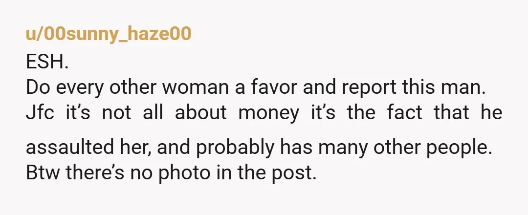 u/00sunny_haze00 ESH. Do every other woman a favor and report this man. Jfc it’s not all about money it’s the fact that he assaulted her, and probably has many other...