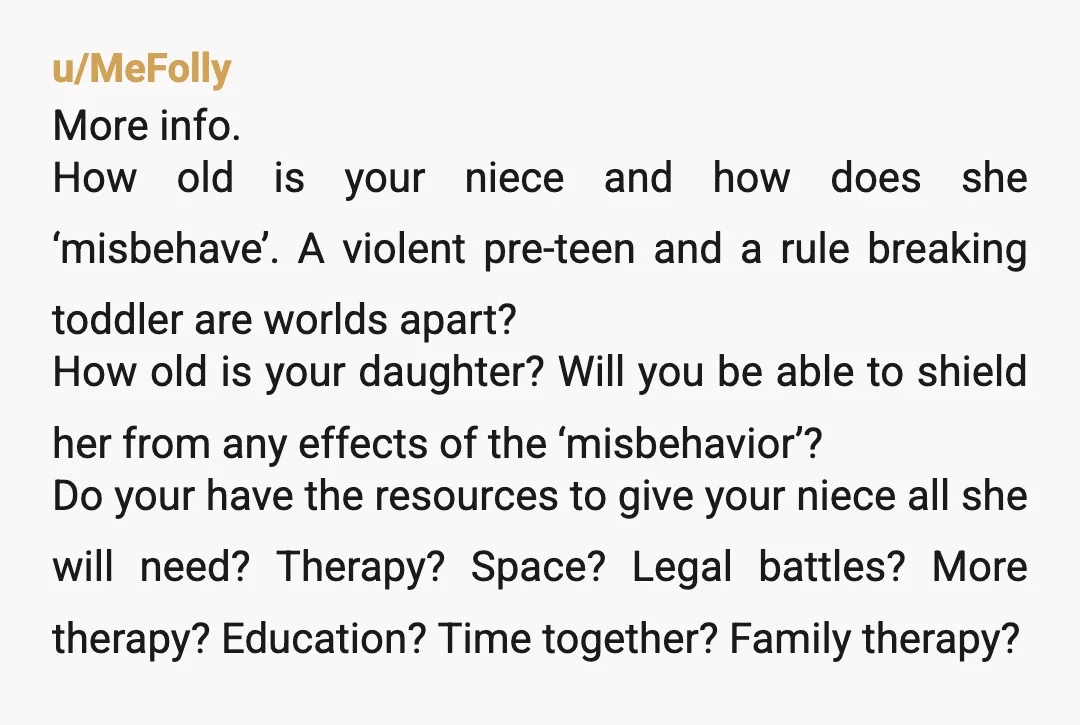 u/MeFolly More info. How old is your niece and how does she ‘misbehave’. A violent pre-teen and a rule breaking toddler are worlds apart? How old is your daughter? Will...