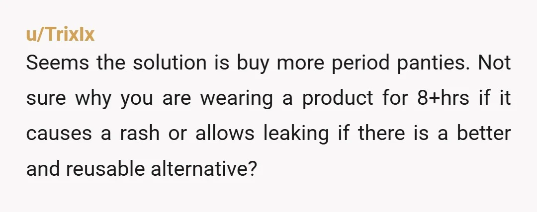 u/TrixIx Seems the solution is buy more period panties. Not sure why you are wearing a product for 8+hrs if it causes a rash or allows leaking if there is...