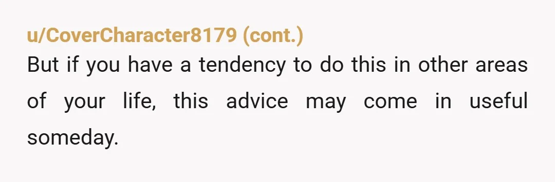 u/Gertrude_D
ESH
But man, I could hear you screaming and see your unhinged face through my screen.
I wanted to get up and hide in my room just reading this.