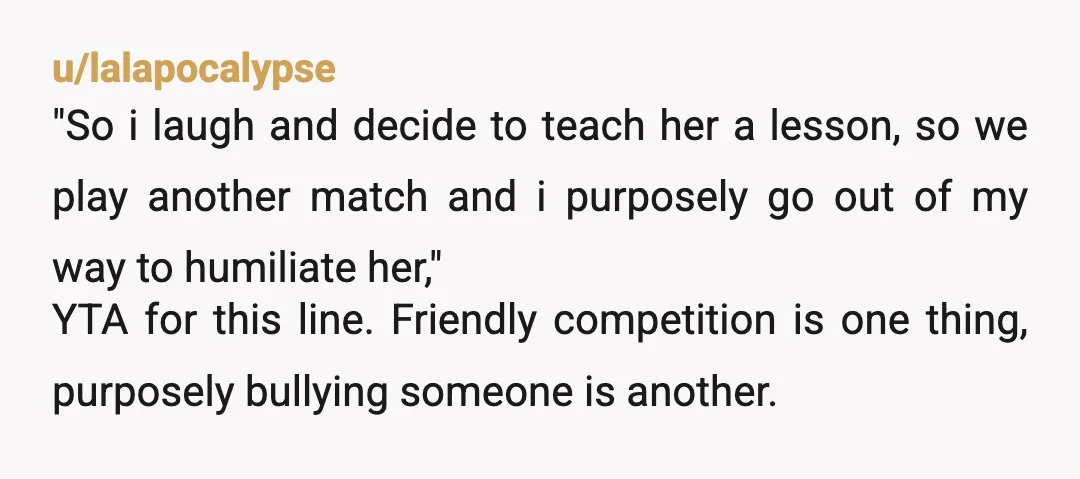 u/lalapocalypse "So i laugh and decide to teach her a lesson, so we play another match and i purposely go out of my way to humiliate her," YTA for this...