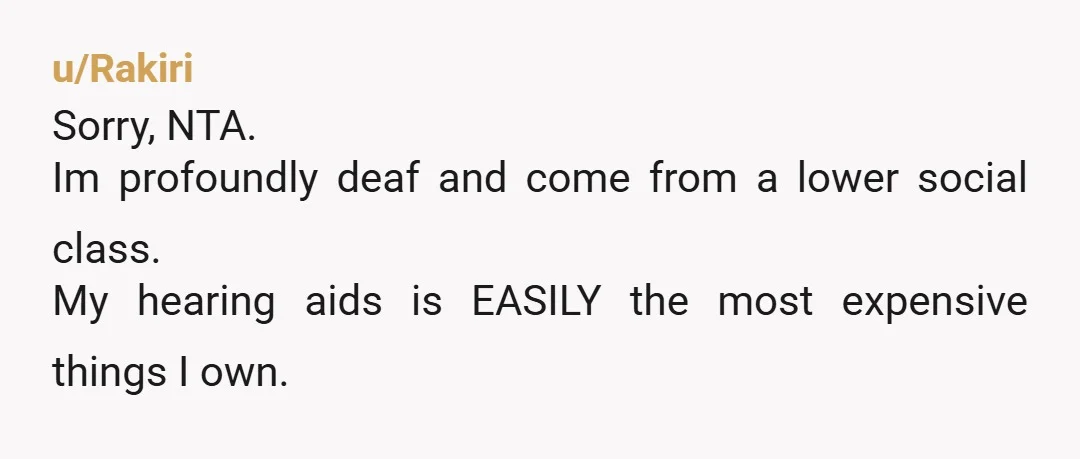 u/Rakiri Sorry, NTA. Im profoundly deaf and come from a lower social class. My hearing aids is EASILY the most expensive things I own. If your sister broke my hearing...