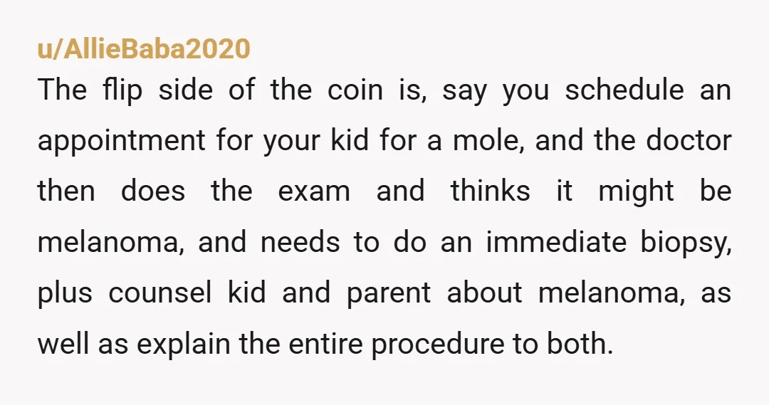 u/AllieBaba2020 The flip side of the coin is, say you schedule an appointment for your kid for a mole, and the doctor then does the exam and thinks it might...