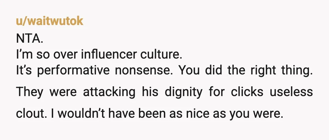 u/waitwutok NTA. I’m so over influencer culture. It’s performative nonsense. You did the right thing. They were attacking his dignity for clicks useless clout. I wouldn’t have been as nice...