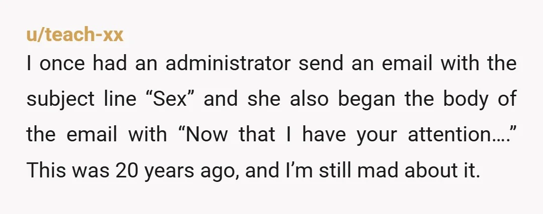 u/teach-xx I once had an administrator send an email with the subject line “Sex” and she also began the body of the email with “Now that I have your attention….”...