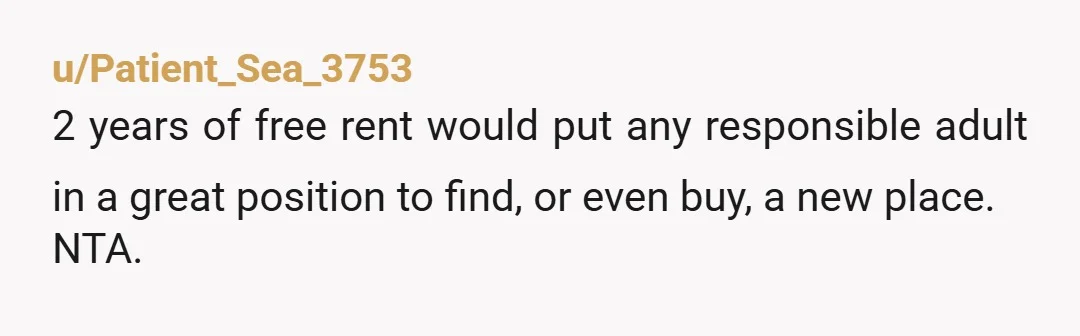 u/Patient_Sea_3753
2 years of free rent would put any responsible adult in a great position to find, or even buy, a new place.
NTA.