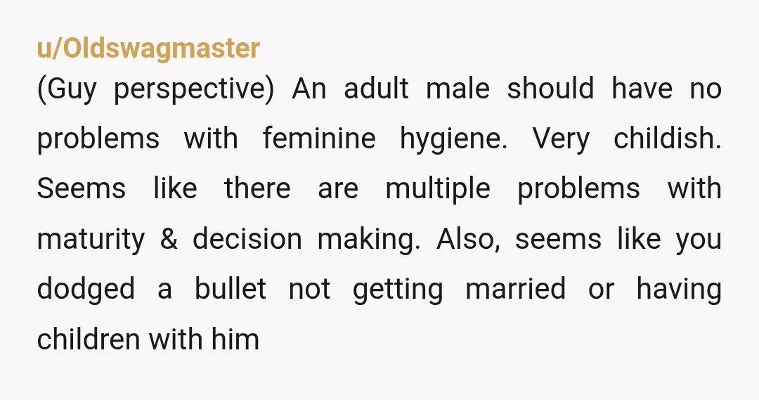 u/Oldswagmaster (Guy perspective) An adult male should have no problems with feminine hygiene. Very childish. Seems like there are multiple problems with maturity & decision making. Also, seems like you...