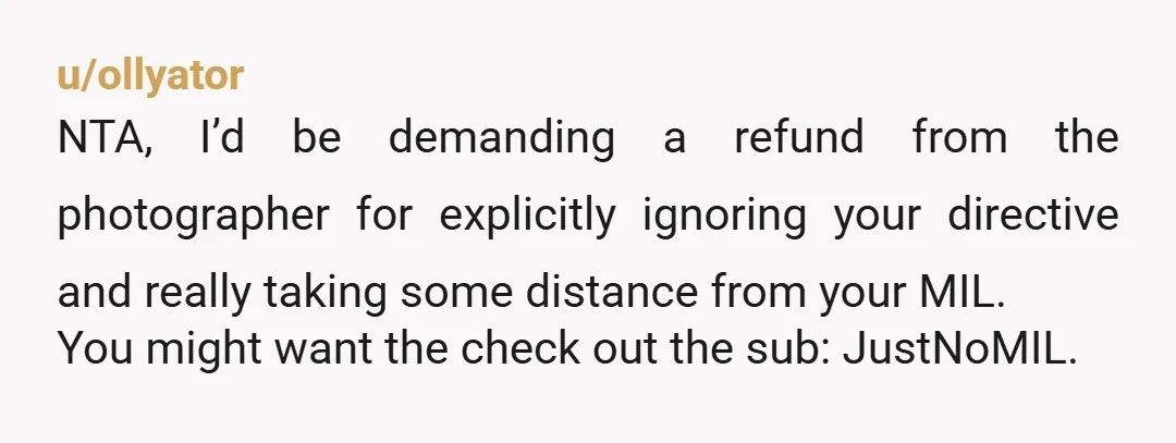 u/ollyator NTA, I’d be demanding a refund from the photographer for explicitly ignoring your directive and really taking some distance from your MIL. You might want the check out the...