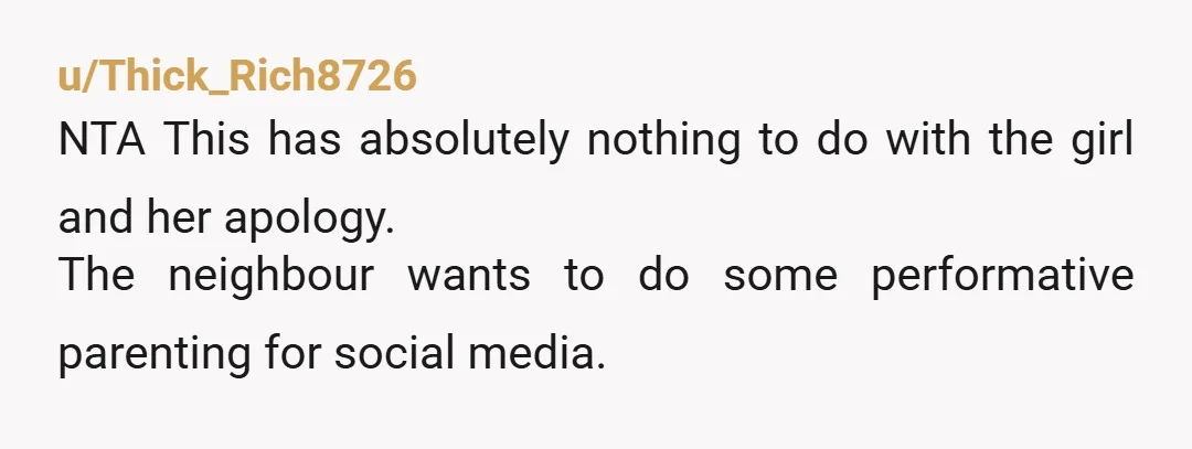 u/Thick_Rich8726
NTA This has absolutely nothing to do with the girl and her apology.
The neighbour wants to do some performative parenting for social media.