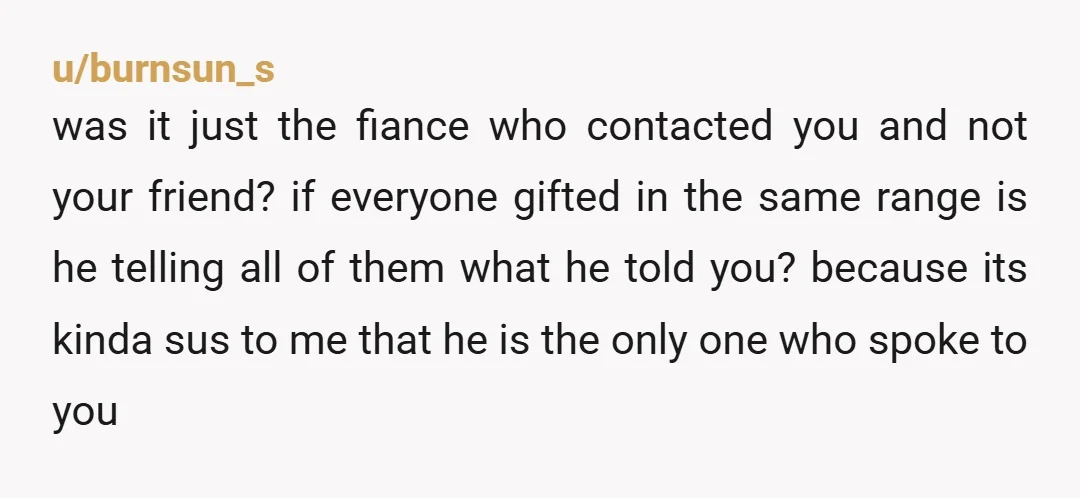 u/burnsun_s was it just the fiance who contacted you and not your friend? if everyone gifted in the same range is he telling all of them what he told you?...