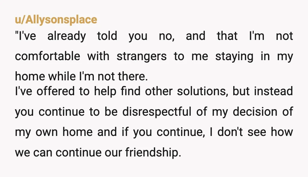 u/Coffee-Bear-4323 What is wrong with saying “no”? No is a complete sentence. You aren’t required to ‘explain’ or make any justifications. If they push “no, I do not allow people...