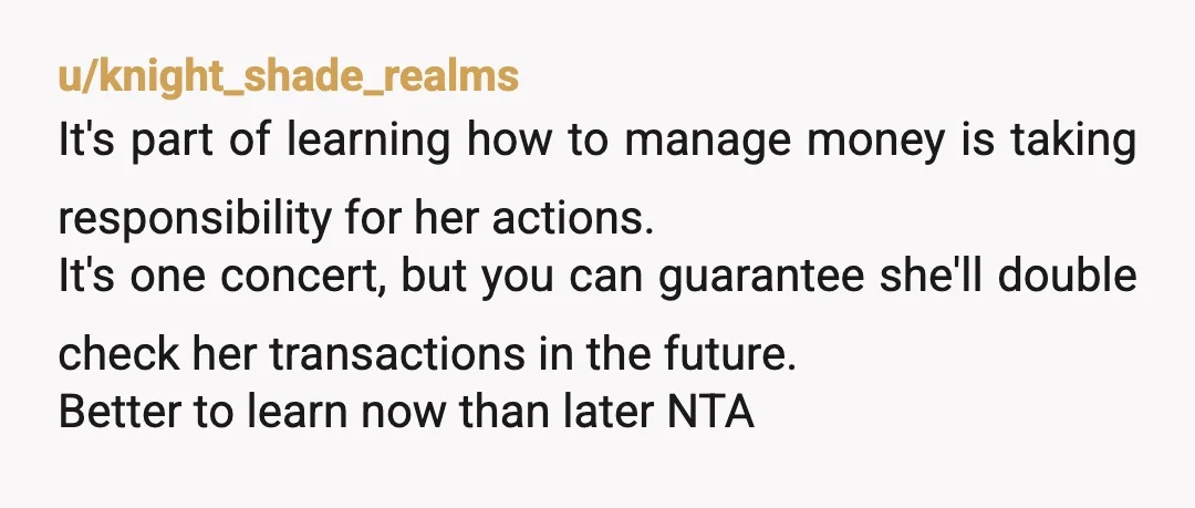 u/knight_shade_realms It's part of learning how to manage money is taking responsibility for her actions. It's one concert, but you can guarantee she'll double check her transactions in the future....