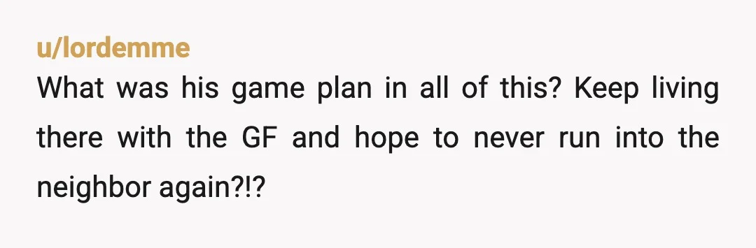 u/lordemme
What was his game plan in all of this? Keep living there with the GF and hope to never run into the neighbor again?!?