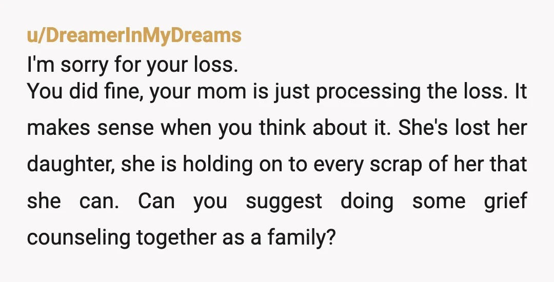 u/mostlikelyatwork I'm sure your mother in time will understand it to be reasonable. She has just lost a daughter and is in a heightened emotional state. Any loss of physical...