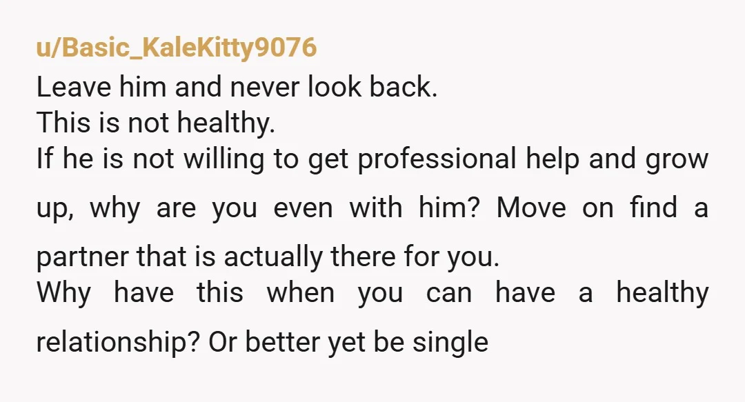 u/Basic_KaleKitty9076 Leave him and never look back. This is not healthy. If he is not willing to get professional help and grow up, why are you even with him? Move...