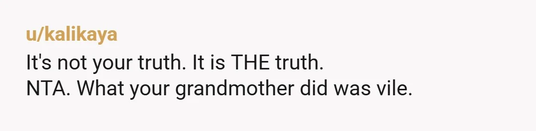 u/kalikaya
It's not your truth. It is THE truth.
NTA. What your grandmother did was vile.