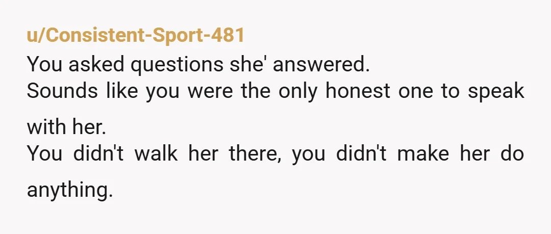 u/Consistent-Sport-481
You asked questions she' answered.
Sounds like you were the only honest one to speak with her.
You didn't walk her there, you didn't make her do anything.