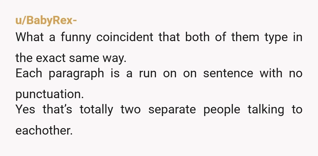 u/BabyRex- What a funny coincident that both of them type in the exact same way. Each paragraph is a run on on sentence with no punctuation. Yes that’s totally two...