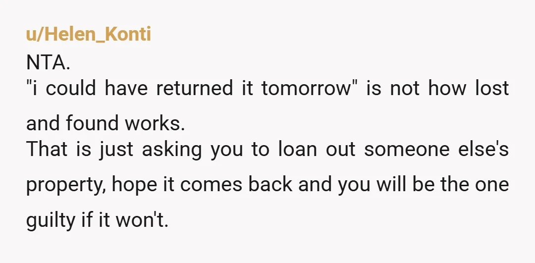 u/Helen_Konti NTA. "i could have returned it tomorrow" is not how lost and found works. That is just asking you to loan out someone else's property, hope it comes back...