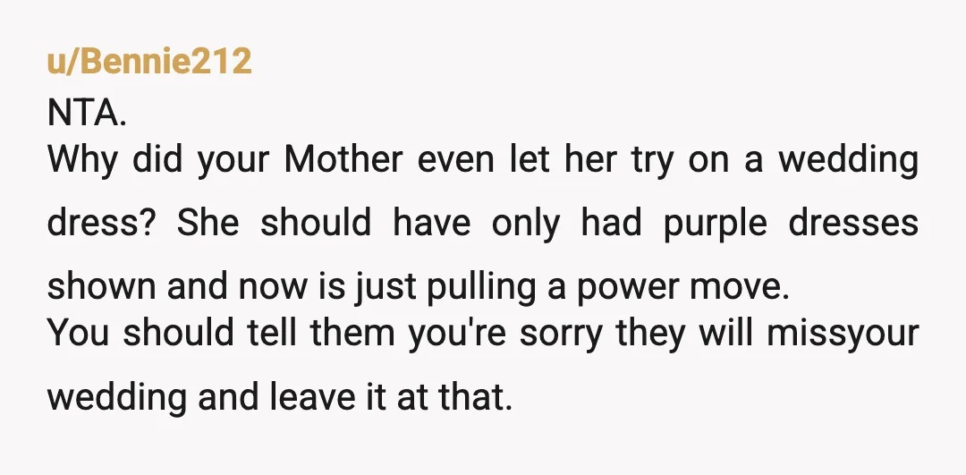 u/Bennie212 NTA. Why did your Mother even let her try on a wedding dress? She should have only had purple dresses shown and now is just pulling a power move....