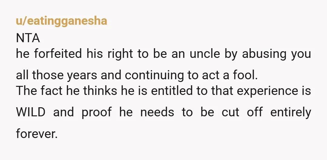 u/eatingganesha NTA he forfeited his right to be an uncle by abusing you all those years and continuing to act a fool. The fact he thinks he is entitled to...