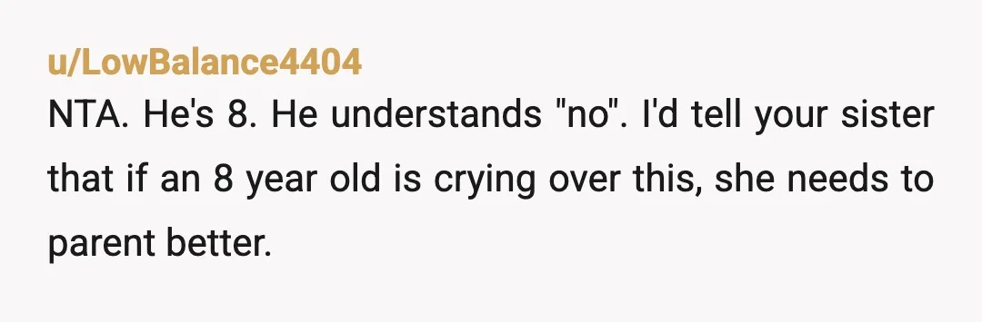 u/LowBalance4404
NTA. He's 8. He understands "no". I'd tell your sister that if an 8 year old is crying over this, she needs to parent better.