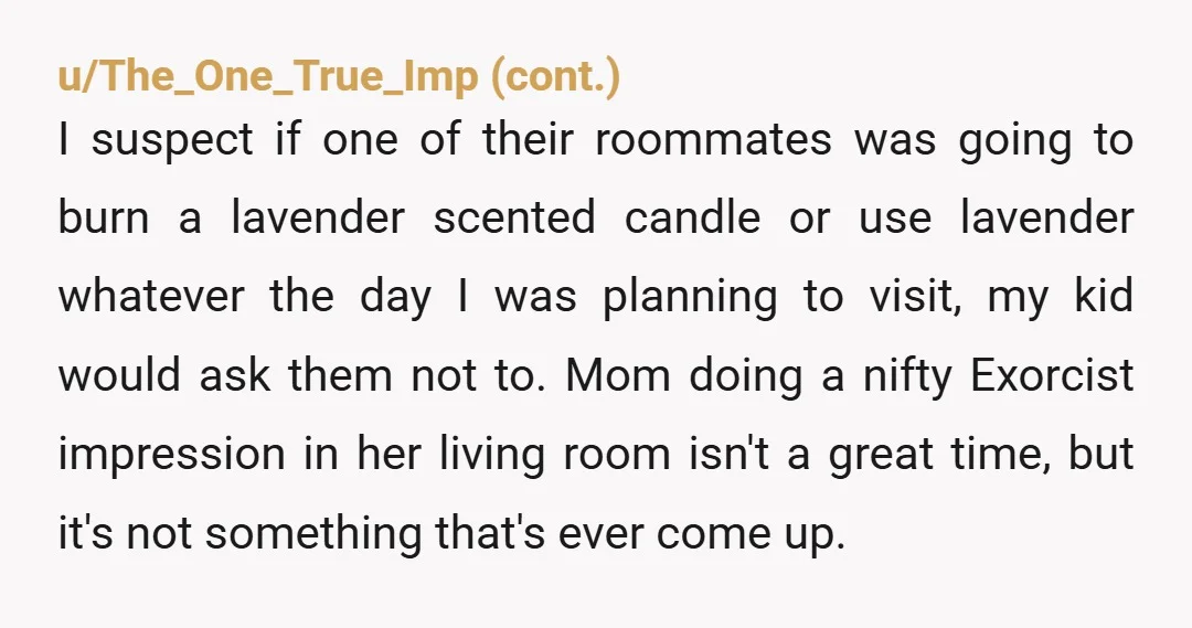 u/No_Lifeguard7215
NTA but wouldn’t telling her that you didn’t want roommates be easier than getting into an allergy debate?