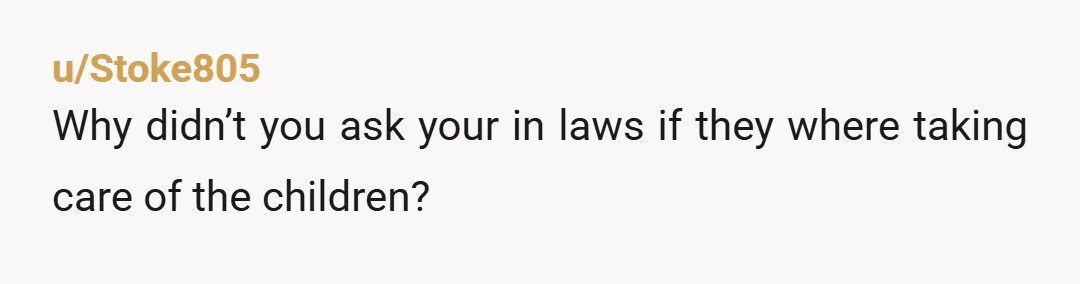 u/Stoke805
Why didn’t you ask your in laws if they where taking care of the children?